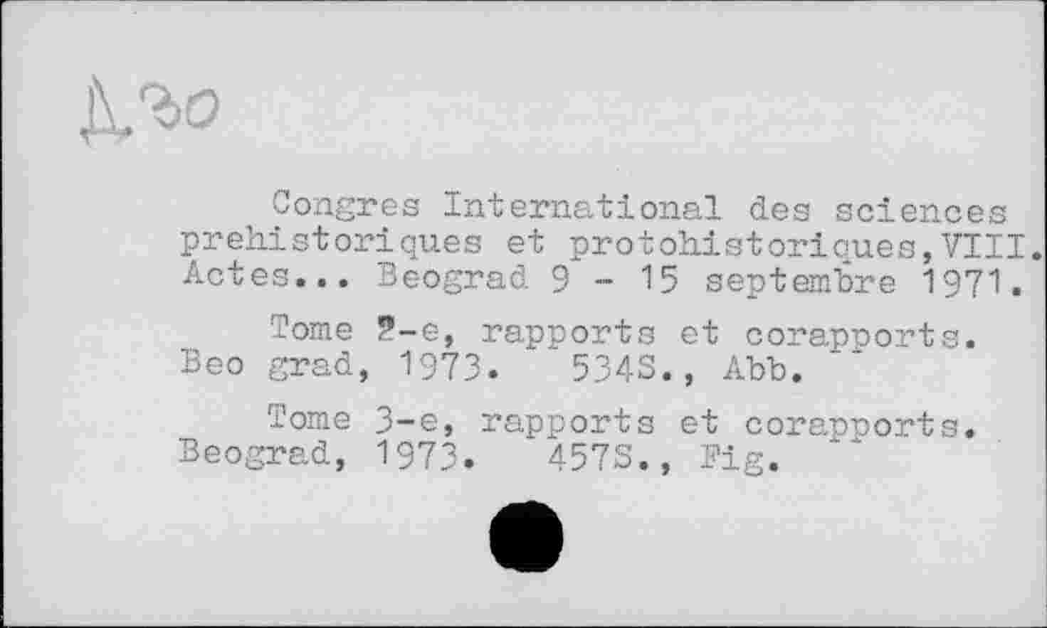 ﻿Congres International des sciences préhistoriques et protohistoriques,VIII. Actes... Beograd 9-15 septembre 1971.
Tome 2-е, rapports et corapoorts. Beo grad, 1973.	5343., Abb.
Tome 3-є, rapports et corapports. Beograd, 1973.	4573., Fig.